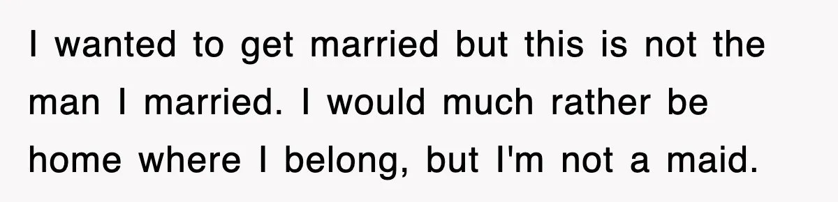 I wanted to get married but this is not the man I married. I would much rather be home where I belong, but I'm not a maid.