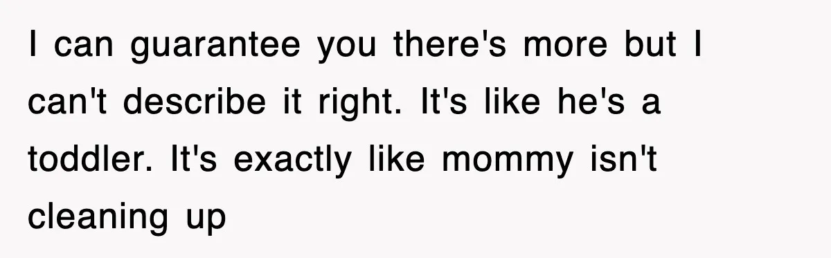 I can guarantee you there's more but I can't describe it right. It's like he's a toddler. It's exactly like mommy isn't cleaning up