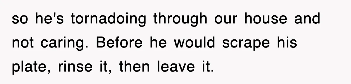 so he's tornadoing through our house and not caring. Before he would scrape his plate, rinse it, then leave it.
