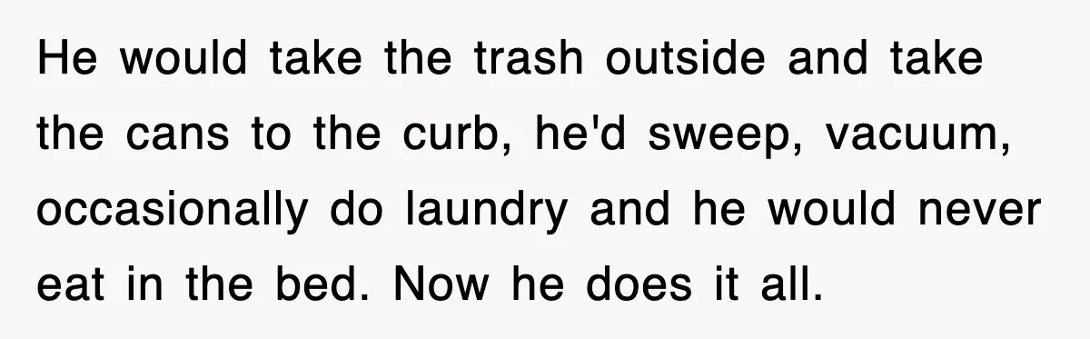 He would take the trash outside and take the cans to the curb, he'd sweep, vacuum, occasionally do laundry and he would never eat in the bed. Now he does...