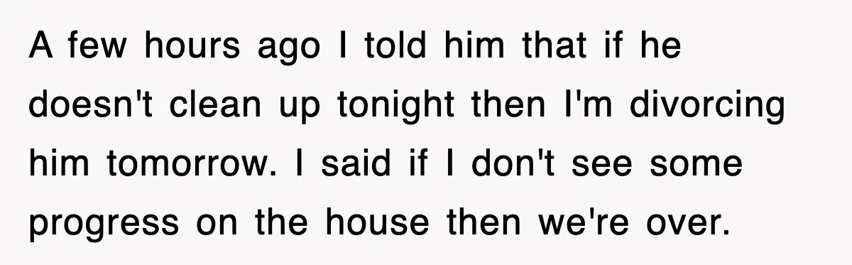 A few hours ago I told him that if he doesn't clean up tonight then I'm divorcing him tomorrow. I said if I don't see some progress on the house...