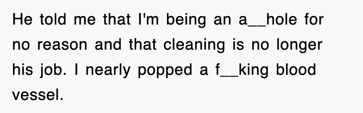 He told me that I'm being an a__hole for no reason and that cleaning is no longer his job. I nearly popped a f__king blood vessel.