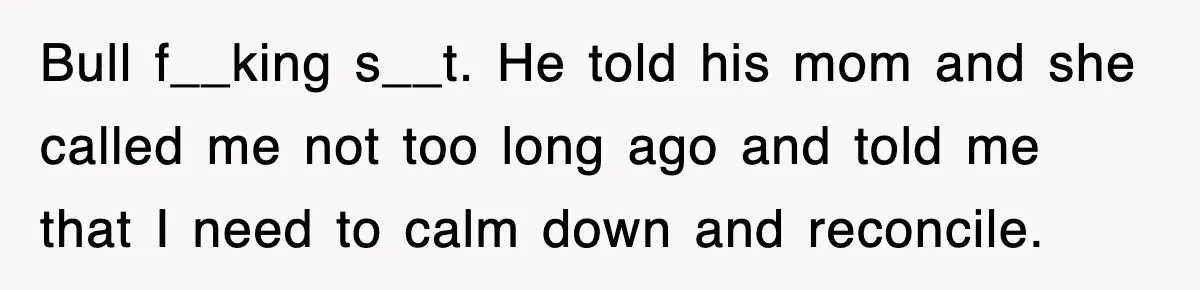Bull f__king s__t. He told his mom and she called me not too long ago and told me that I need to calm down and reconcile.