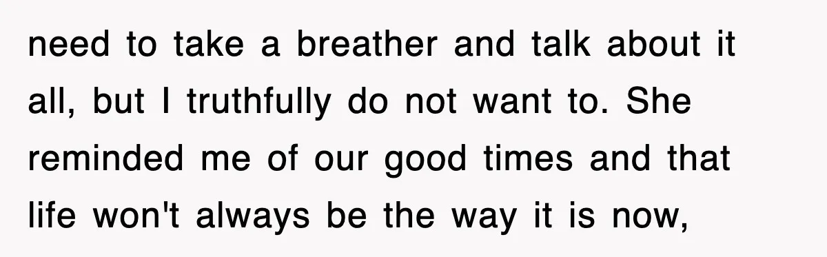 need to take a breather and talk about it all, but I truthfully do not want to. She reminded me of our good times and that life won't always be...