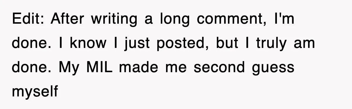 Edit: After writing a long comment, I'm done. I know I just posted, but I truly am done. My MIL made me second guess myself