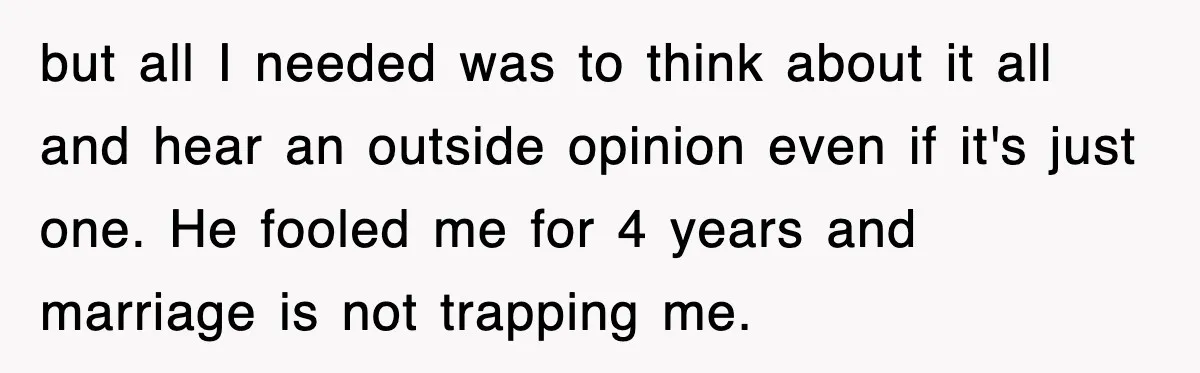 but all I needed was to think about it all and hear an outside opinion even if it's just one. He fooled me for 4 years and marriage is not...