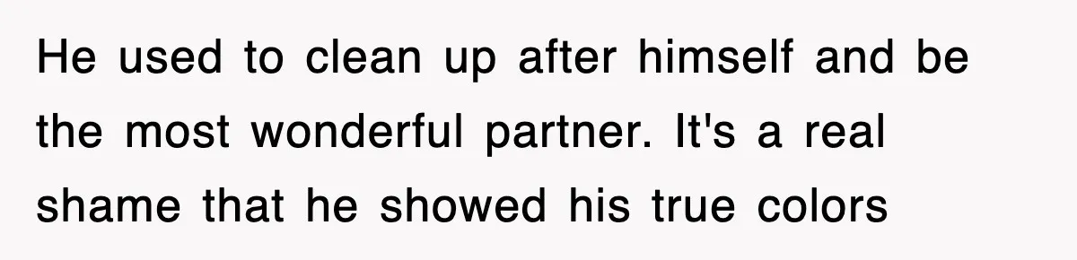 He used to clean up after himself and be the most wonderful partner. It's a real shame that he showed his true colors