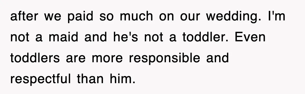 after we paid so much on our wedding. I'm not a maid and he's not a toddler. Even toddlers are more responsible and respectful than him.