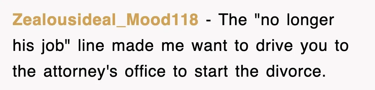 Zealousideal_Mood118 − The "no longer his job" line made me want to drive you to the attorney's office to start the divorce.