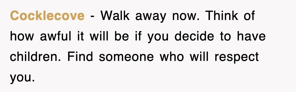 Cocklecove − Walk away now. Think of how awful it will be if you decide to have children. Find someone who will respect you.