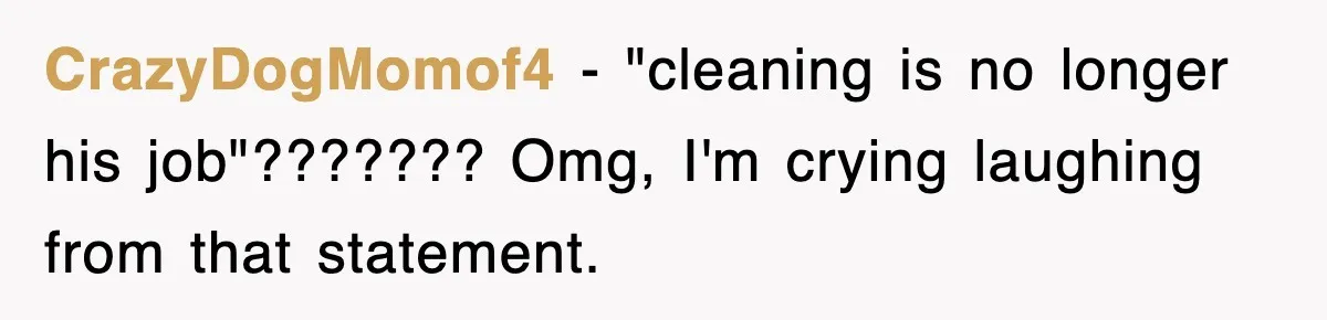 CrazyDogMomof4 − "cleaning is no longer his job"??????? Omg, I'm crying laughing from that statement.