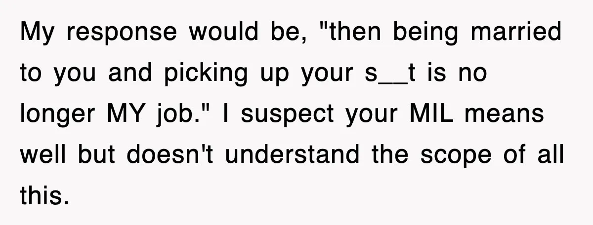 My response would be, "then being married to you and picking up your s__t is no longer MY job." I suspect your MIL means well but doesn't understand the scope...
