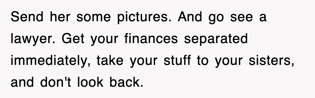 Send her some pictures. And go see a lawyer. Get your finances separated immediately, take your stuff to your sisters, and don't look back.