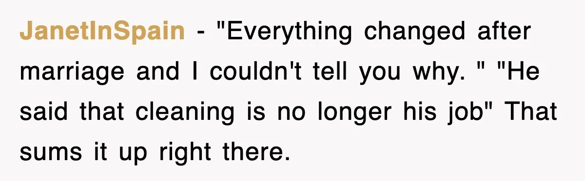 JanetInSpain − "Everything changed after marriage and I couldn't tell you why. " "He said that cleaning is no longer his job" That sums it up right there.