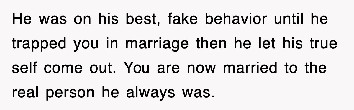 He was on his best, fake behavior until he trapped you in marriage then he let his true self come out. You are now married to the real person he...