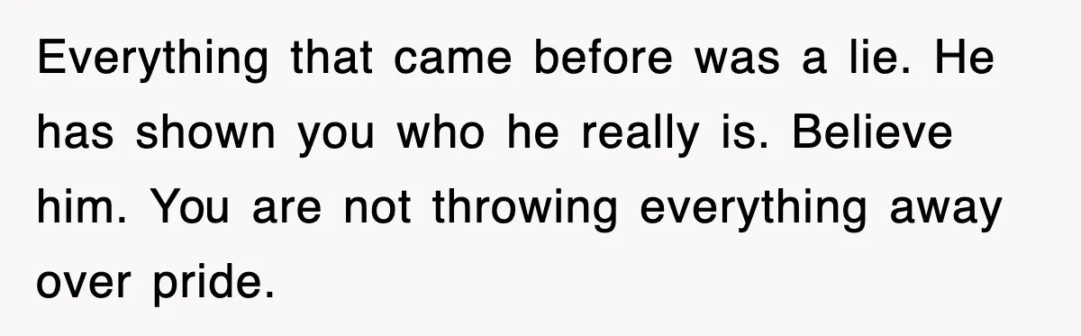 Everything that came before was a lie. He has shown you who he really is. Believe him. You are not throwing everything away over pride.