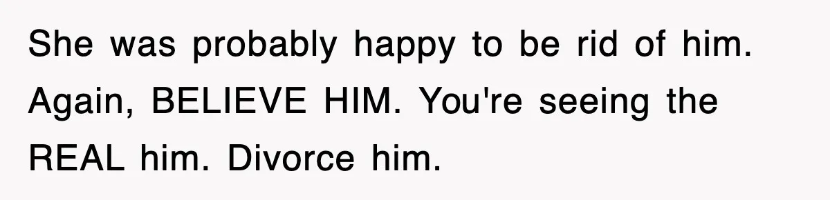 She was probably happy to be rid of him. Again, BELIEVE HIM. You're seeing the REAL him. Divorce him.