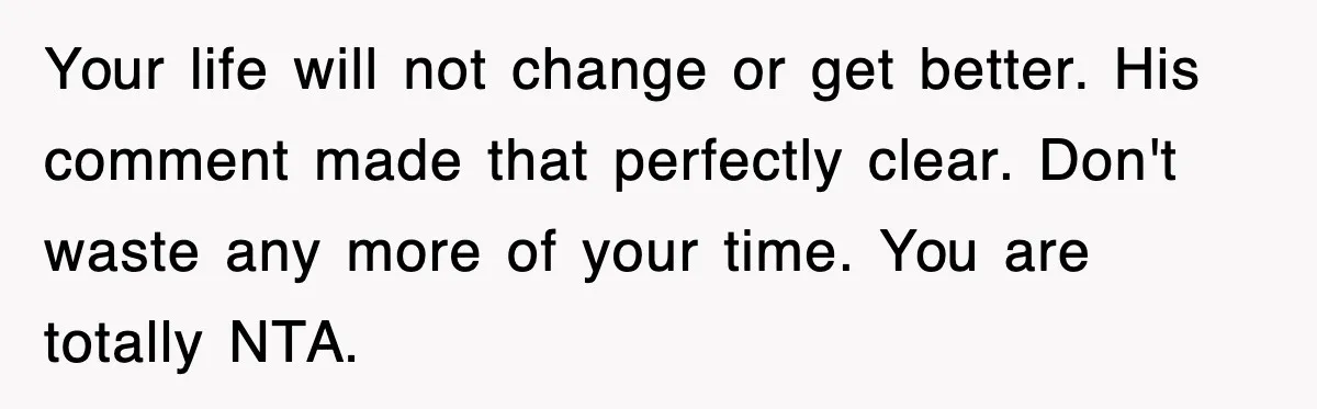 Your life will not change or get better. His comment made that perfectly clear. Don't waste any more of your time. You are totally NTA.