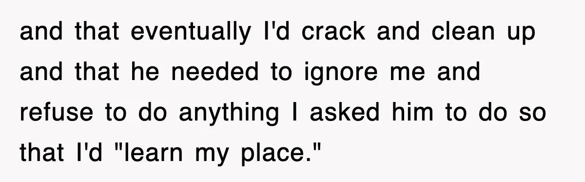 and that eventually I'd crack and clean up and that he needed to ignore me and refuse to do anything I asked him to do so that I'd "learn my...