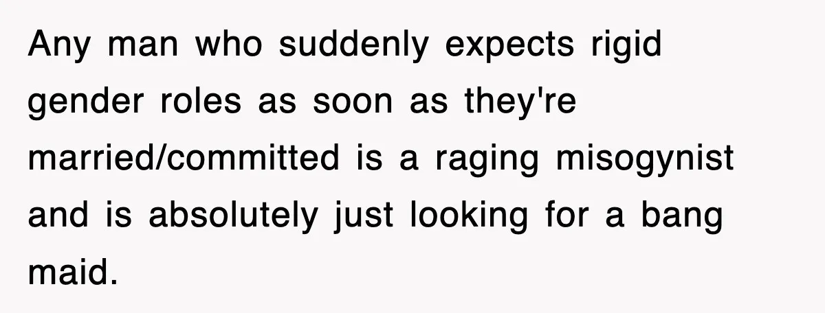 Any man who suddenly expects rigid gender roles as soon as they're married/committed is a raging misogynist and is absolutely just looking for a bang maid.