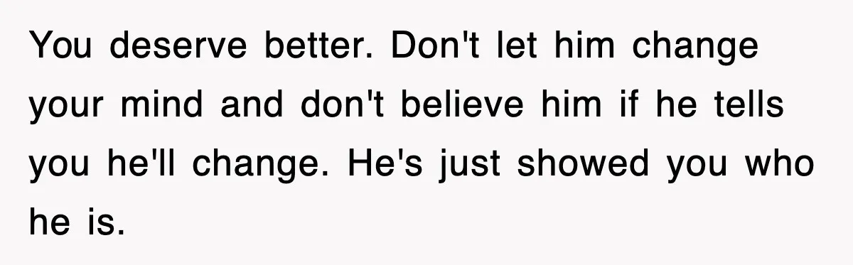 You deserve better. Don't let him change your mind and don't believe him if he tells you he'll change. He's just showed you who he is.