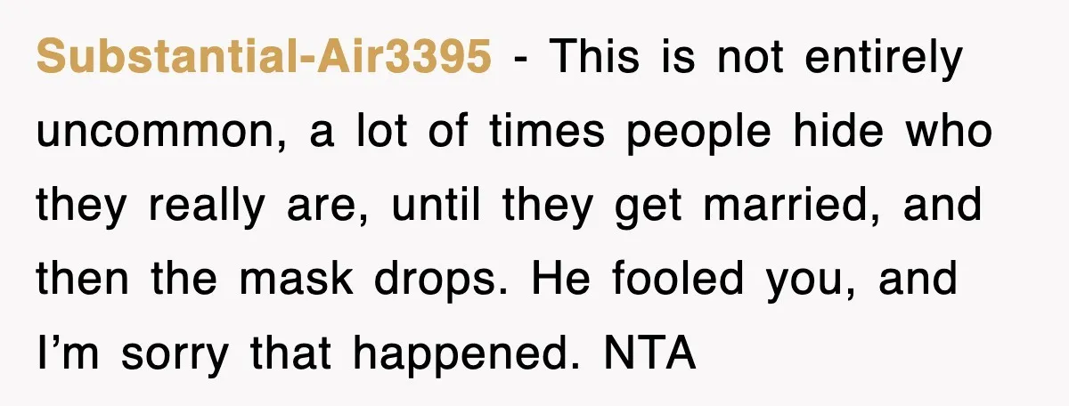 Substantial-Air3395 − This is not entirely uncommon, a lot of times people hide who they really are, until they get married, and then the mask drops. He fooled you, and...