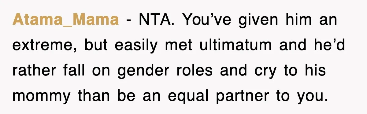 Atama_Mama − NTA. You’ve given him an extreme, but easily met ultimatum and he’d rather fall on gender roles and cry to his mommy than be an equal partner to...