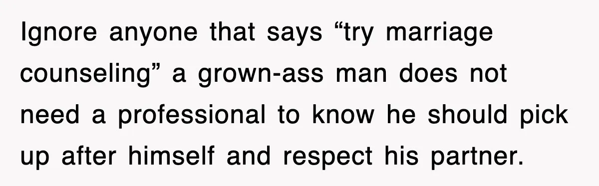 Ignore anyone that says “try marriage counseling” a grown-ass man does not need a professional to know he should pick up after himself and respect his partner.