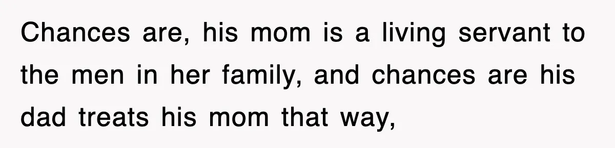 Chances are, his mom is a living servant to the men in her family, and chances are his dad treats his mom that way,