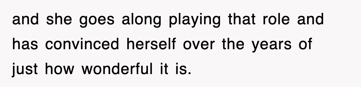 and she goes along playing that role and has convinced herself over the years of just how wonderful it is.