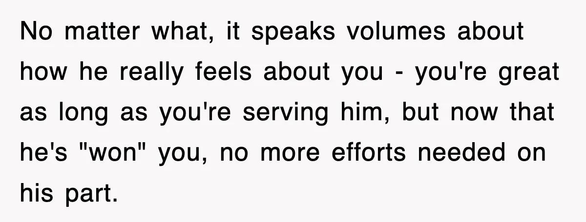 No matter what, it speaks volumes about how he really feels about you - you're great as long as you're serving him, but now that he's "won" you, no more...