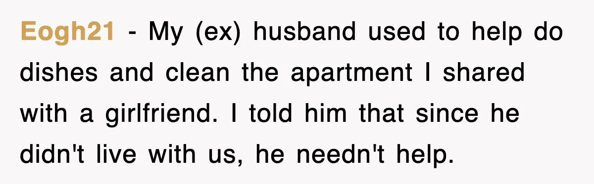 Eogh21 − My (ex) husband used to help do dishes and clean the apartment I shared with a girlfriend. I told him that since he didn't live with us, he...