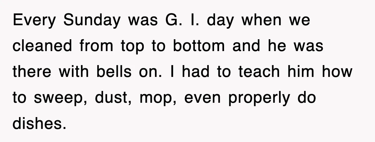 Every Sunday was G. I. day when we cleaned from top to bottom and he was there with bells on. I had to teach him how to sweep, dust, mop,...