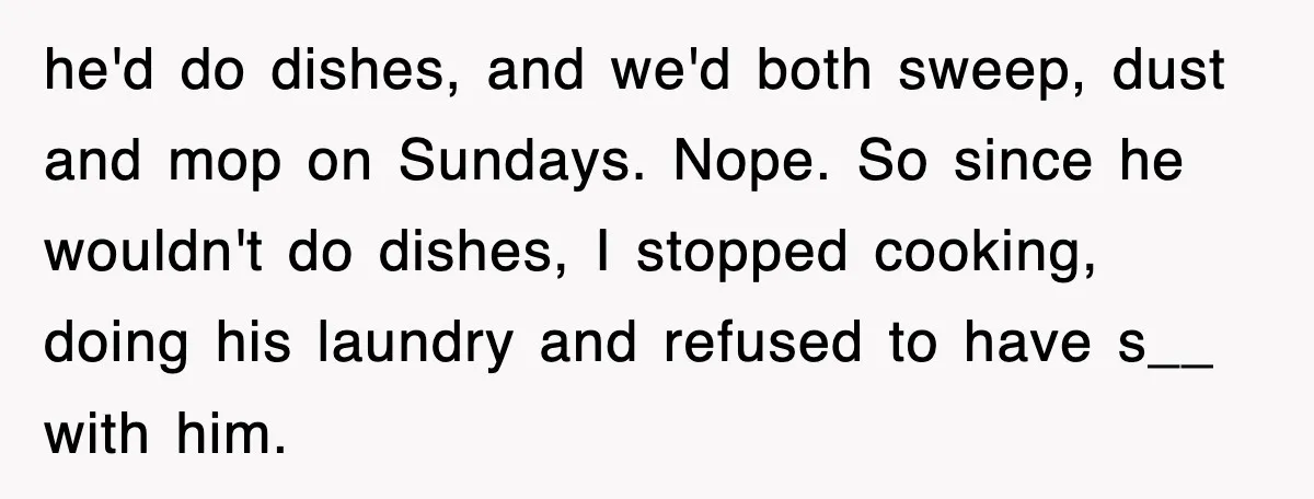 he'd do dishes, and we'd both sweep, dust and mop on Sundays. Nope. So since he wouldn't do dishes, I stopped cooking, doing his laundry and refused to have s__...