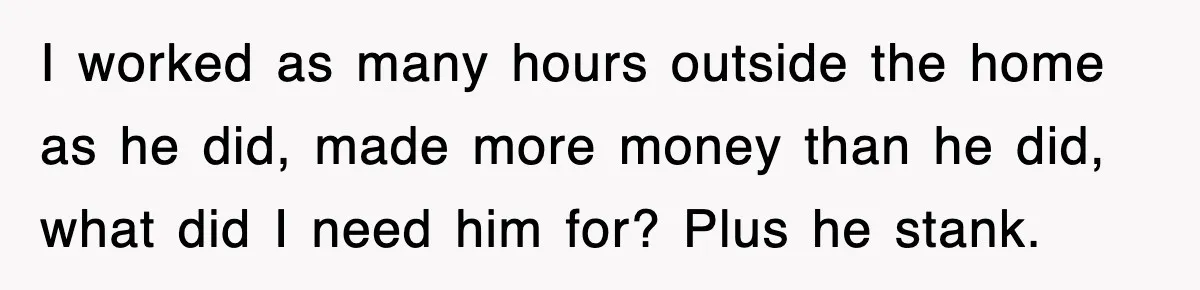 I worked as many hours outside the home as he did, made more money than he did, what did I need him for? Plus he stank.