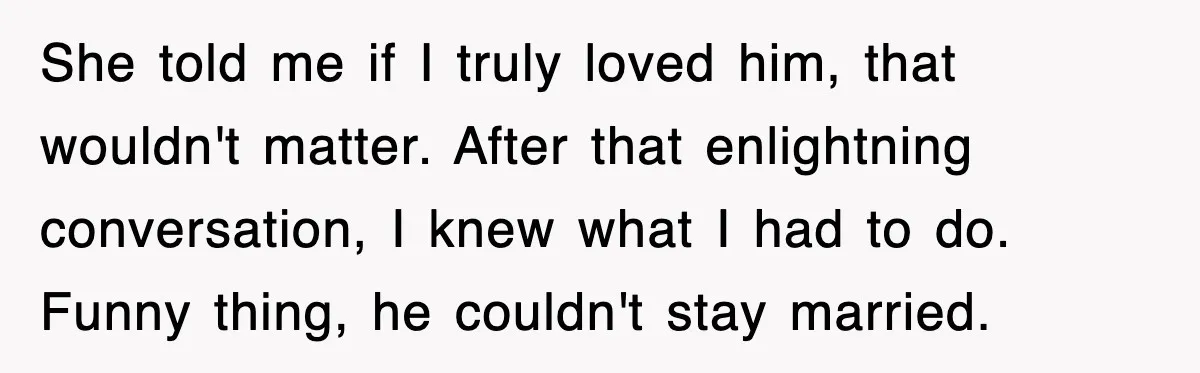 She told me if I truly loved him, that wouldn't matter. After that enlightning conversation, I knew what I had to do. Funny thing, he couldn't stay married.
