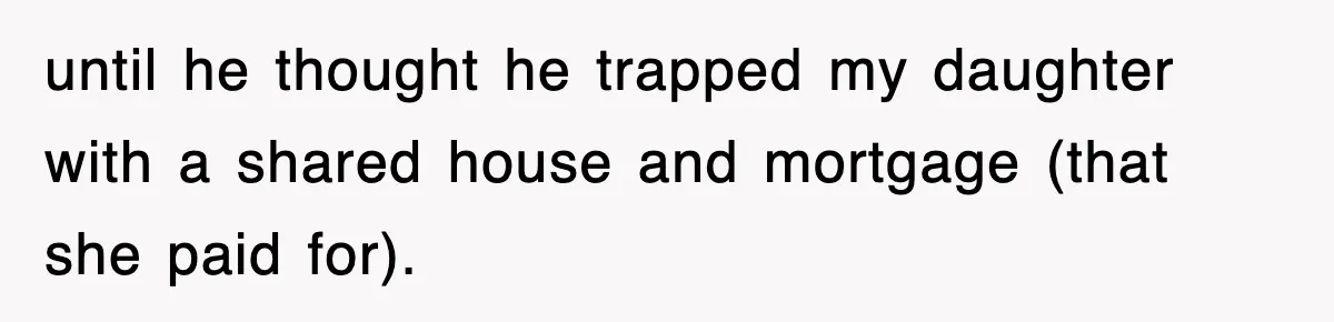 until he thought he trapped my daughter with a shared house and mortgage (that she paid for).