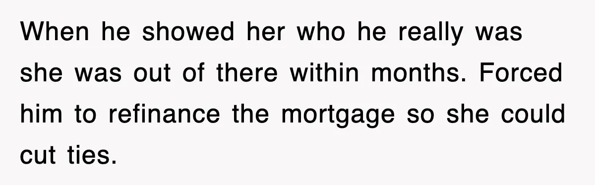 When he showed her who he really was she was out of there within months. Forced him to refinance the mortgage so she could cut ties.