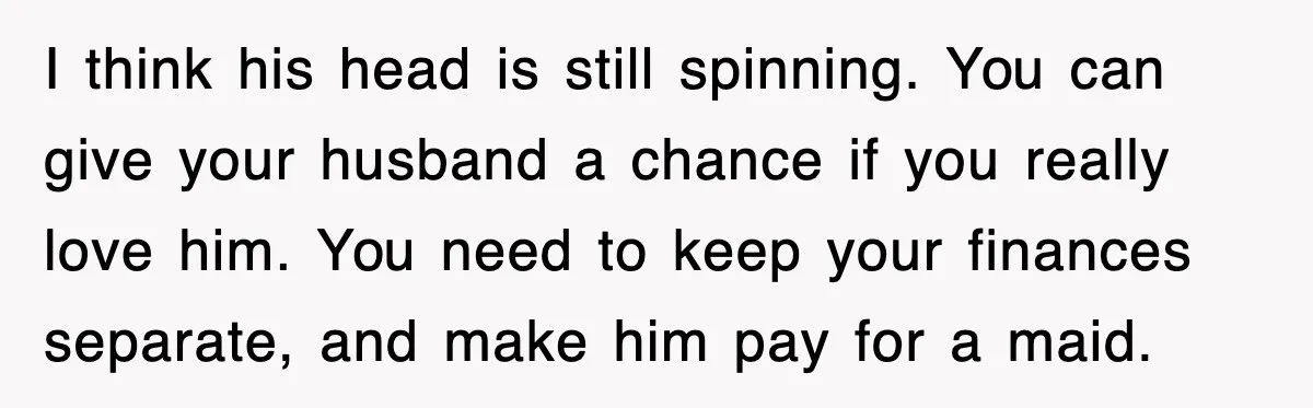 I think his head is still spinning. You can give your husband a chance if you really love him. You need to keep your finances separate, and make him pay...