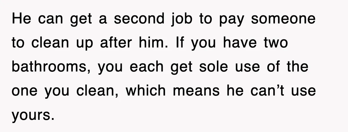 He can get a second job to pay someone to clean up after him. If you have two bathrooms, you each get sole use of the one you clean, which...