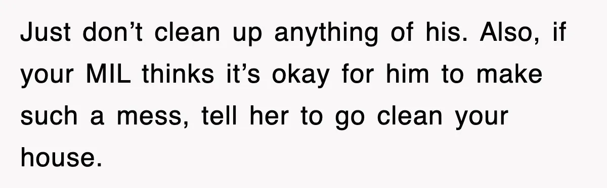 Just don’t clean up anything of his. Also, if your MIL thinks it’s okay for him to make such a mess, tell her to go clean your house.