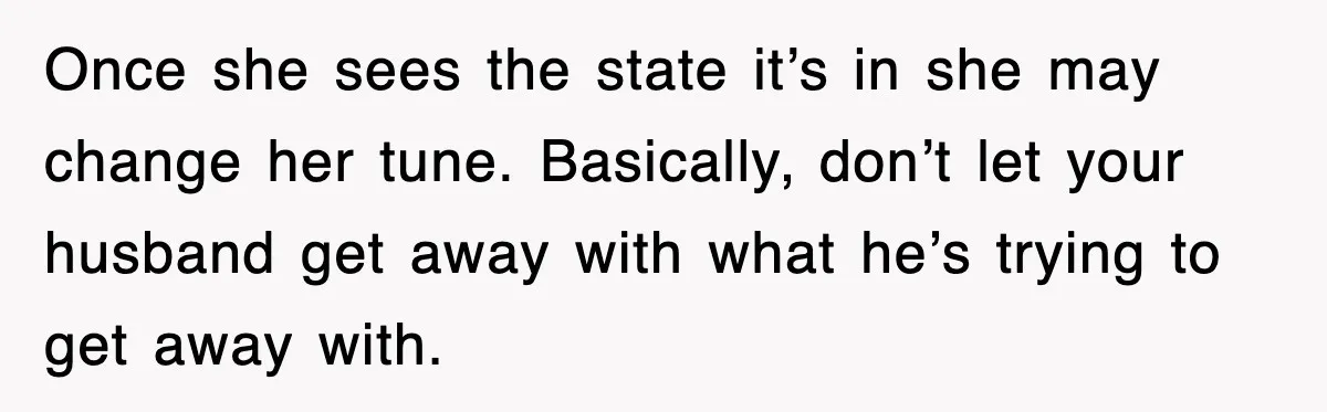 Once she sees the state it’s in she may change her tune. Basically, don’t let your husband get away with what he’s trying to get away with.