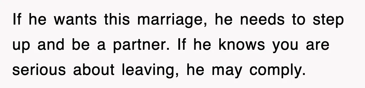 If he wants this marriage, he needs to step up and be a partner. If he knows you are serious about leaving, he may comply.