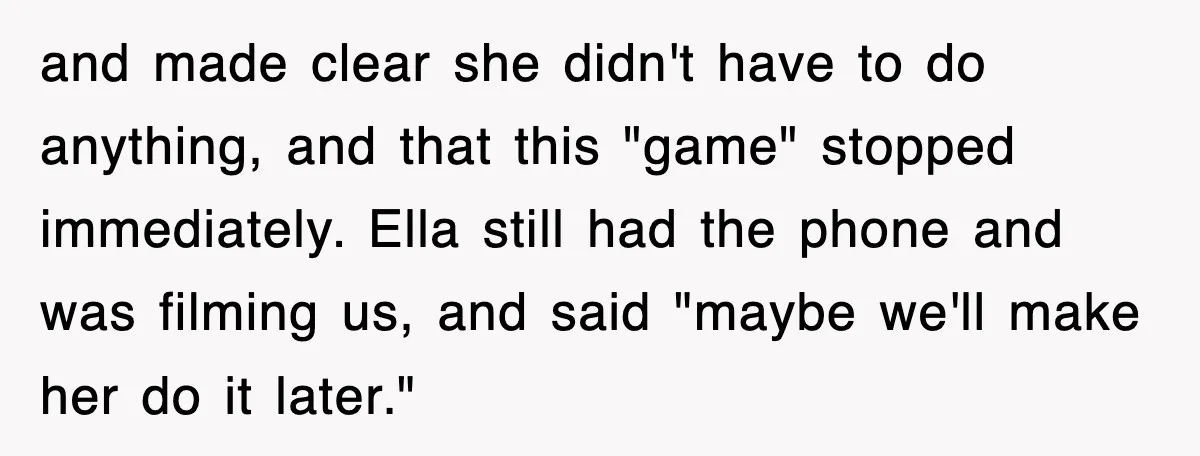 and made clear she didn't have to do anything, and that this "game" stopped immediately. Ella still had the phone and was filming us, and said "maybe we'll make her...