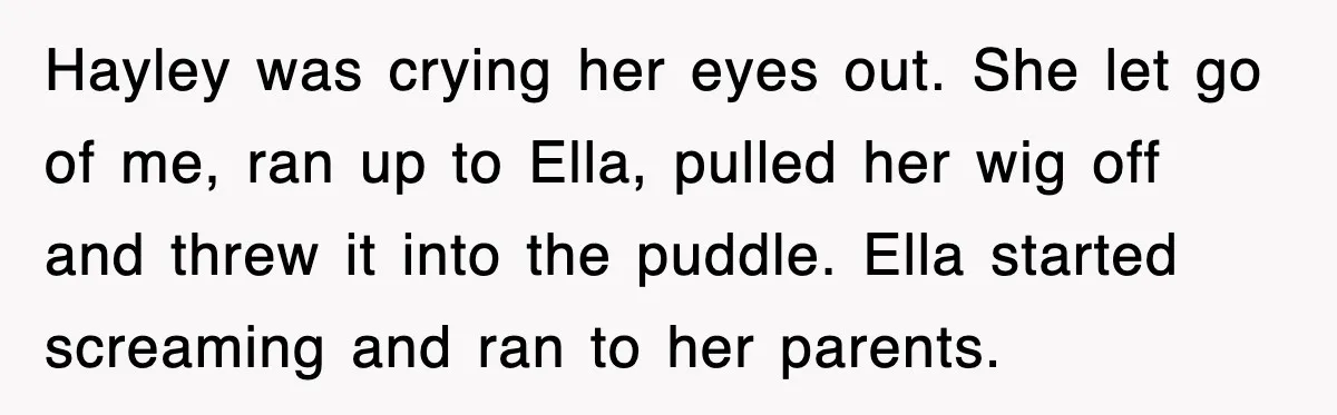 Hayley was crying her eyes out. She let go of me, ran up to Ella, pulled her wig off and threw it into the puddle. Ella started screaming and ran...