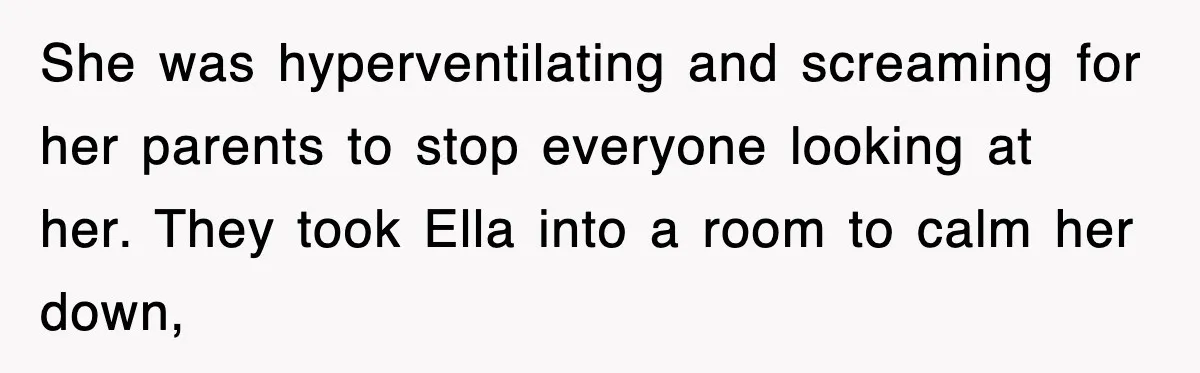 She was hyperventilating and screaming for her parents to stop everyone looking at her. They took Ella into a room to calm her down,