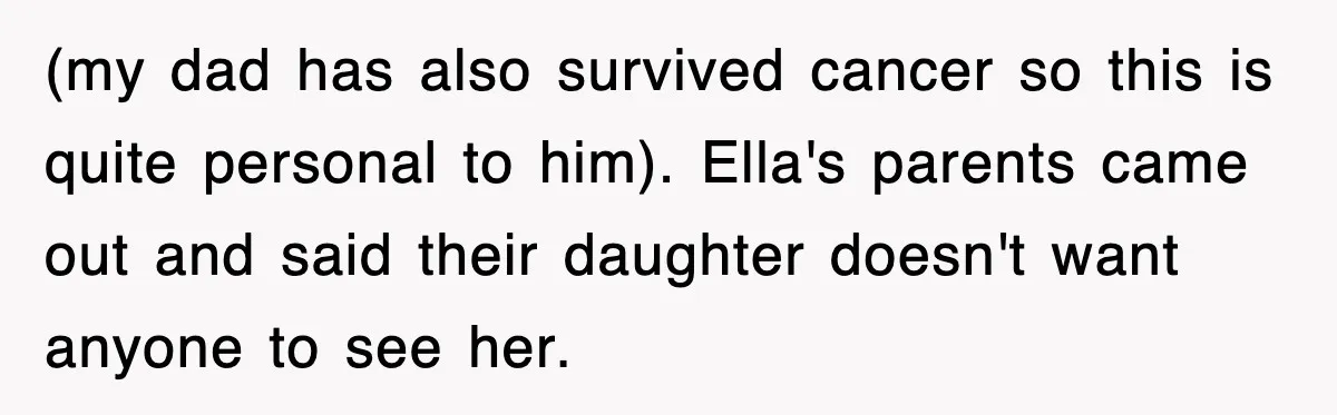 (my dad has also survived cancer so this is quite personal to him). Ella's parents came out and said their daughter doesn't want anyone to see her.