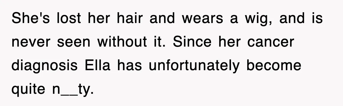 She's lost her hair and wears a wig, and is never seen without it. Since her cancer diagnosis Ella has unfortunately become quite n__ty.