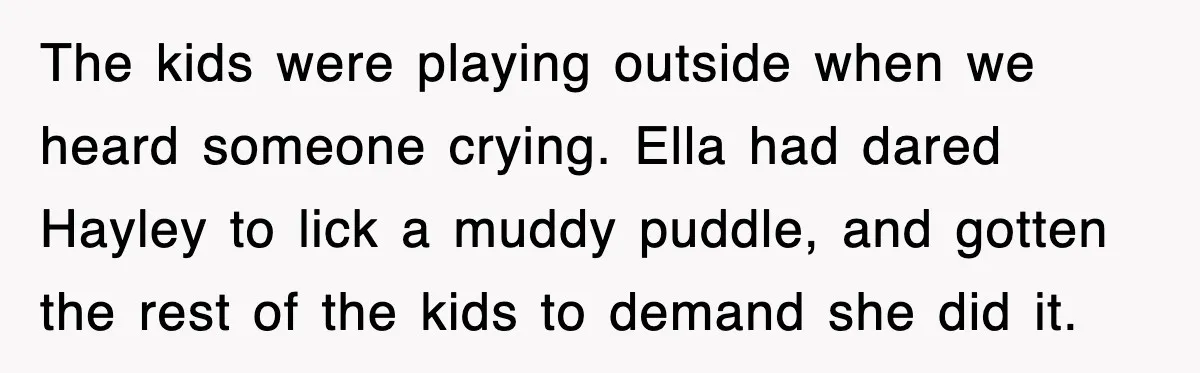 The kids were playing outside when we heard someone crying. Ella had dared Hayley to lick a muddy puddle, and gotten the rest of the kids to demand she did...