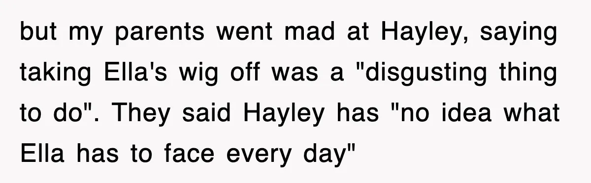 but my parents went mad at Hayley, saying taking Ella's wig off was a "disgusting thing to do". They said Hayley has "no idea what Ella has to face every...